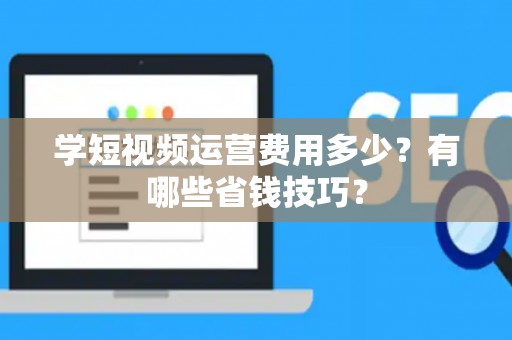 学短视频运营费用多少？有哪些省钱技巧？