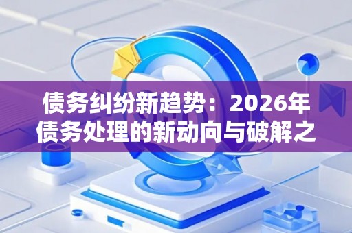 债务纠纷新趋势：2026年债务处理的新动向与破解之道