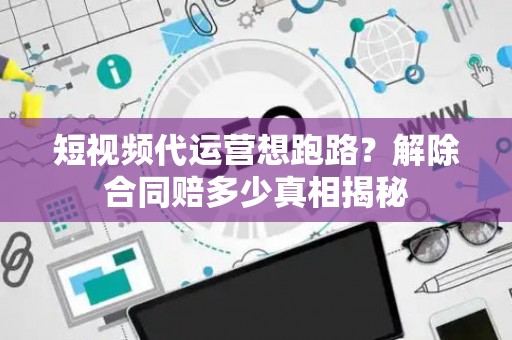 短视频代运营想跑路？解除合同赔多少真相揭秘
