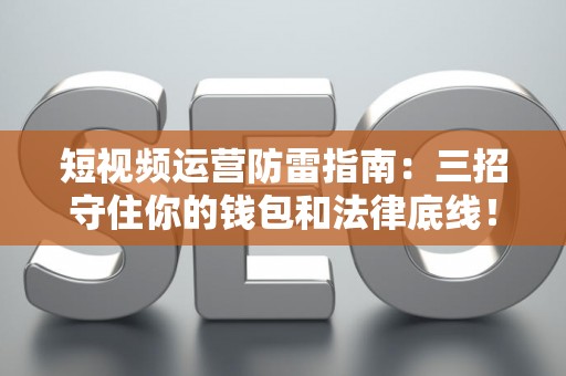 短视频运营防雷指南：三招守住你的钱包和法律底线！