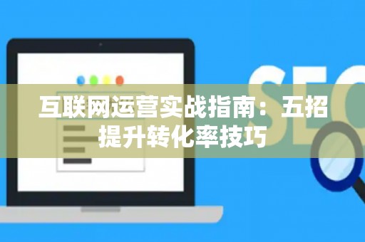互联网运营实战指南:五招提升转化率技巧 互联网运营实战指南:五招提升转化率技巧