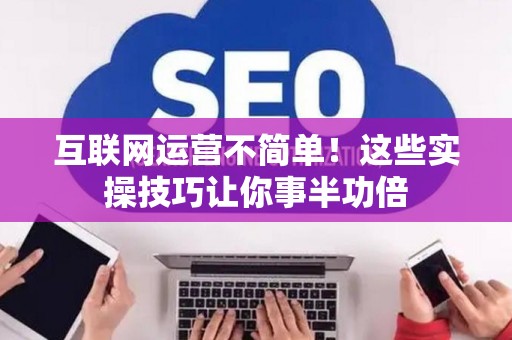 互联网运营不简单!这些实操技巧让你事半功倍 互联网运营不简单!这些实操技巧让你事半功倍