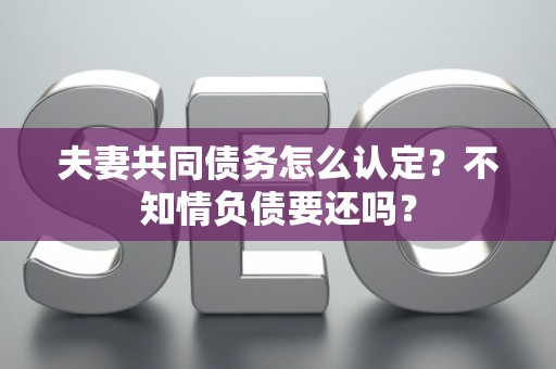 夫妻共同债务怎么认定?不知情负债要还吗? 夫妻共同债务怎么认定?不知情负债要还吗?