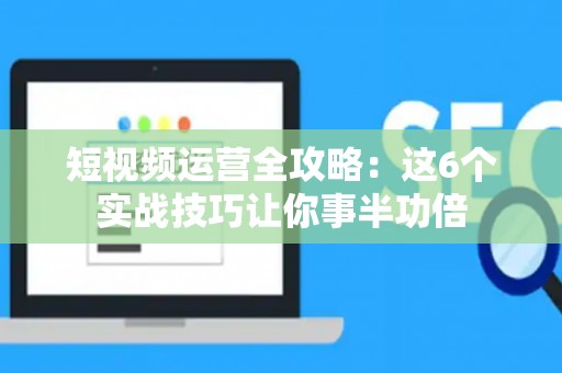 短视频运营全攻略：这6个实战技巧让你事半功倍